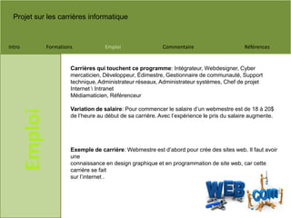Projet sur les carrières informatique
Intro Formations Emploi Commentaire Références
Emploi
Carrières qui touchent ce programme: Intégrateur, Webdesigner, Cyber
mercaticien, Développeur, Édimestre, Gestionnaire de communauté, Support
technique, Administrateur réseaux, Administrateur systèmes, Chef de projet
Internet  Intranet
Médiamaticien, Référenceur
Variation de salaire: Pour commencer le salaire d’un webmestre est de 18 à 20$
de l’heure au début de sa carrière. Avec l’expérience le pris du salaire augmente.
Exemple de carrière: Webmestre est d’abord pour crée des sites web. Il faut avoir
une
connaissance en design graphique et en programmation de site web, car cette
carrière se fait
sur l’internet .
 