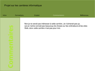 Projet sur les carrières informatique
Intro Formations Emploi Commentaires Références
Commentaires
Non je ne serait pas intéresser à cette carrière. Je n’aimerait pas ça,
car je n’aime connait pas beaucoup de choses sur les ordinateurs et les sites
Web, donc cette carrière n’est pas pour moi.
 