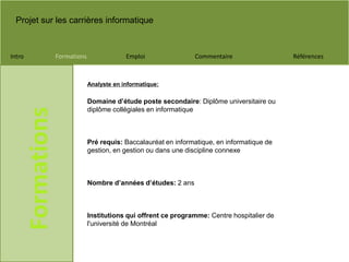 Projet sur les carrières informatique
Intro Formations Emploi Commentaire Références
Formations
Domaine d’étude poste secondaire: Diplôme universitaire ou
diplôme collégiales en informatique
Pré requis: Baccalauréat en informatique, en informatique de
gestion, en gestion ou dans une discipline connexe
Nombre d’années d’études: 2 ans
Institutions qui offrent ce programme: Centre hospitalier de
l'université de Montréal
Analyste en informatique:
 