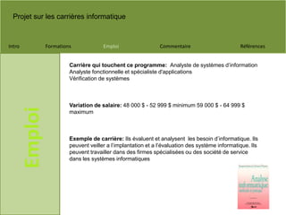 Projet sur les carrières informatique
Intro Formations Emploi Commentaire Références
Emploi
Carrière qui touchent ce programme: Analyste de systèmes d’information
Analyste fonctionnelle et spécialiste d'applications
Vérification de systèmes
Variation de salaire: 48 000 $ - 52 999 $ minimum 59 000 $ - 64 999 $
maximum
Exemple de carrière: Ils évaluent et analysent les besoin d’informatique. Ils
peuvent veiller a l’implantation et a l’évaluation des système informatique. Ils
peuvent travailler dans des firmes spécialisées ou des société de service
dans les systèmes informatiques
 