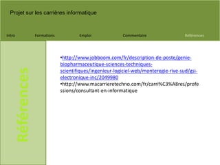Projet sur les carrières informatique
Intro Formations Emploi Commentaire Références
Références
•http://www.jobboom.com/fr/description-de-poste/genie-
biopharmaceutique-sciences-techniques-
scientifiques/ingenieur-logiciel-web/monteregie-rive-sud/gsi-
electronique-inc/2049980
•http://www.macarrieretechno.com/fr/carri%C3%A8res/profe
ssions/consultant-en-informatique
 