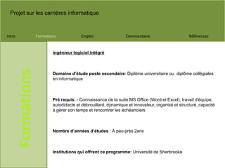 Projet sur les carrières informatique
Intro Formations Emploi Commentaire Références
Formations
ingénieur logiciel intégré
Domaine d’étude poste secondaire: Diplôme universitaire ou diplôme collégiales
en informatique
Pré requis: - Connaissance de la suite MS Office (Word et Excel), travail d'équipe,
autodidacte et débrouillard, dynamique et innovateur, organisé et structuré, capacité
à gérer son temps et rencontrer les échéanciers
Nombre d’années d’études : À peu près 2ans
Institutions qui offrent ce programme: Université de Sherbrooke
 