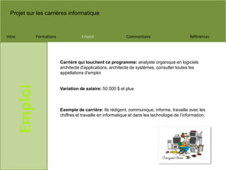 Projet sur les carrières informatique
Intro Formations Emploi Commentaire Références
Emploi
Carrière qui touchent ce programme: analyste organique en logiciels
architecte d'applications, architecte de systèmes, consulter toutes les
appellations d'emploi
Variation de salaire: 50 000 $ et plus
Exemple de carrière: Ils rédigent, communique, informe, travaille avec les
chiffres et travaille en informatique et dans les technologie de l’information.
 