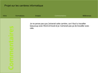 Projet sur les carrières informatique
Intro Formations Emploi Commentaires Références
Commentaires
Je ne pense pas que j’aimerait cette carrière, car il faut tu travailler
beaucoup avec Word et Excel et je n’aimerait pas ça de travailler avec
cela.
 