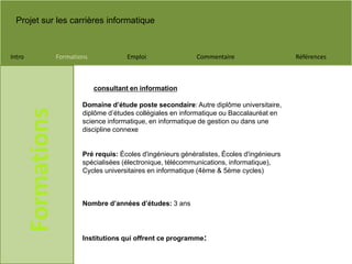 Projet sur les carrières informatique
Intro Formations Emploi Commentaire Références
Formations
Domaine d’étude poste secondaire: Autre diplôme universitaire,
diplôme d’études collégiales en informatique ou Baccalauréat en
science informatique, en informatique de gestion ou dans une
discipline connexe
Pré requis: Écoles d'ingénieurs généralistes, Écoles d'ingénieurs
spécialisées (électronique, télécommunications, informatique),
Cycles universitaires en informatique (4ème & 5ème cycles)
Nombre d’années d’études: 3 ans
Institutions qui offrent ce programme:
consultant en information
 