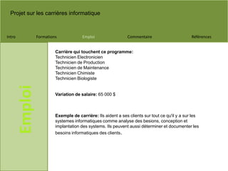 Projet sur les carrières informatique
Intro Formations Emploi Commentaire Références
Emploi
Carrière qui touchent ce programme:
Technicien Electronicien
Technicien de Production
Technicien de Maintenance
Technicien Chimiste
Technicien Biologiste
Variation de salaire: 65 000 $
Exemple de carrière: Ils aident a ses clients sur tout ce qu'il y a sur les
systemes informatiques comme analyse des besions, conception et
implantation des systems. Ils peuvent aussi déterminer et documenter les
besoins informatiques des clients.
 
