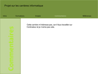 Projet sur les carrières informatique
Intro Formations Emploi Commentaires Références
Commentaires
Cette carrière m’intéresse pas, car il faux travailler sur
l’ordinateur et je n’aime pas cela.
 