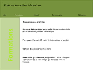 Projet sur les carrières informatique
Intro Formations Emploi Commentaire Références
Formations
Domaine d’étude poste secondaire: Diplôme universitaire
ou diplôme collégiales en informatique
Pré requis: Français 12, math 12, informatique et société
Nombre d’années d’études: 2 ans
Institutions qui offrent ce programme: La Cité collégiale
à en Ontario est le seul collège qui donne ce cour en
français.
Programmeuse analyste:
 