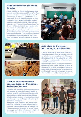 Rede Municipal de Ensino volta
às aulas
A Rede Municipal de Ensino retornou as aulas nesta
segunda-feira (28) e os alunos da E.M. Irmã Ana Maria
puderam conhecer o novo ambiente de estudos: A
escola mudou de endereço e agora funciona na Av.
Raul Soares, nº 35, no mesmo prédio onde no turno
da noite funciona a faculdade à distância UNOPAR.
Mais de 7 mil alunos da Educação Infantil (Berçário,
Maternal, 1º e 2º Período), Ensino Fundamental (1º ao
9º Ano) e EJA (Educação de Jovens e Adultos) volta-
ram às salas de aula nas 27 escolas da rede.
Os alunos foram recebidos com muito carinho em uni-
dades reformadas, com merenda de qualidade e trans-
porte escolar preparado. Outra novidade é a expansão
do atendimento do transporte escolar, que a partir
deste ano beneficia também os alunos de Diamante.
Após obras de drenagem,
São Domingos recebe asfalto
CEREST atua com ações de
conscientização de Combate ao
Aedes nas Empresas
O CEREST está realizando ações de conscientização
nas empresas do município no que diz respeito ao
combate ao Aedes. Nas visitas, juntamente com os
alunos de Medicina da FAGOC, são distribuídos e
afixados cartazes para que os trabalhadores possam
visualizar o que deve ser feito por cada um em prol
do combate ao mosquito.
Além destas ações, o CEREST, sob orientação da
Seção de Controle de Zoonoses, implantou nas in-
dústrias a “Comissão Permanente de Combate aos
Focos do Mosquito Transmissor da Dengue”, que é
formada por funcionários do local, e tem o objetivo de
combater os focos do mosquito na empresa.
A obra de construção de drenagem do São Domin-
gos está a todo vapor! Isso representa o retorno do
conforto dos moradores da área mais afetada pela
obra, e a esperança de mais segurança para as fa-
mílias frequentemente afetadas pelas enchentes e
que serão beneficiadas.
Diversos trechos em que os serviços já foram con-
cluídos, como a Av. Coronel Otaviano da Rocha, e
as ruas Nilton Chinelo e Claudionor Procópio de Sá
estão recebendo asfaltamento. E as obras continu-
am. Esta é a 2ª maior rede de captação de água de
chuva de Ubá, com 1.200 metros de extensão.
DE MAR
 