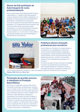 Alunos da EJA participam de
Aula Inaugural de curso
profissionalizante
Alunos da Escola Municipal Stella Brandão Campelo,
matriculados no 1º período da EJA (Educação de
Jovens e Adultos) do Ensino Médio, participaram, no
dia 04/02, da Aula Inaugural do Curso PROEJA FIC
de Montador e Reparador de Computadores.
Fruto de uma parceria entre a Secretaria Municipal de
Educação e o IF Sudeste MG/Campus Avançado Ubá
e uma das metas do plano de governo desta
administração, o curso profissionalizante acontecerá
de forma integrada à EJA, possibilitando que os
alunos concluam, em 1 ano e meio o Ensino Médio e
a certificação profissional na área de Montagem e
Manutenção de Computadores.
Prefeitura oferece formação
profissional para servidores
Em fevereiro é celebrada a Semana Nacional de
Prevenção da Gravidez na Adolescência, instituída
em lei e incluída no ECA. Durante o mês, os CRAS e
Centros de Convivência vão dar atenção especial ao
tema, realizando rodas de conversa, trabalhos com
desenhos, vídeos educativos, aplicação de
questionários com públicos de todas as idades. O
objetivo é disseminar informações sobre medidas
preventivas e educativas, para promover entre os
usuários a reflexão, o conhecimento sobre o próprio
corpo, a quebra do tabu em discutir o assunto em
família e, desta forma, contribuir para a redução da
incidência da gravidez na adolescência.
A partir deste ano, servidores municipais passam a
ter descontos em mensalidades e matrícula de
cursos técnicos profissionalizantes, graduação e
pós-graduação. A oportunidade foi possível após
credenciamento e termo de parceria firmado entre
Prefeitura de Ubá com a Fagoc e o Grupo Ettal
/Estácio de Sá, instituições que participaram do
processo.
A iniciativa faz parte do Plano de Governo da gestão
municipal e do planejamento da Secretaria de
Administração/Divisão de Treinamento visando a
valorização do servidor, auxiliando na melhoria de
sua formação profissional e acadêmica. Mais informações: Divisão de Treinamento (Fórum Cultural).
Telefone 3301-6714, de 12h às 18h.
Prevenção da gravidez precoce
é trabalhada na Proteção
Social Básica
 
