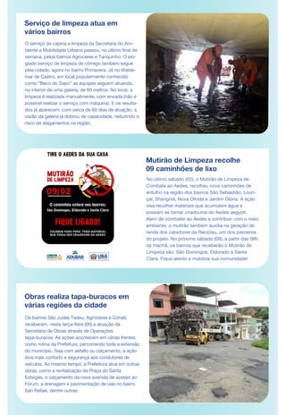 Serviço de limpeza atua em
vários bairros
O serviço de capina e limpeza da Secretaria do Am-
biente e Mobilidade Urbana passou, no último final de
semana, pelos bairros Agroceres e Tanquinho. O elo-
giado serviço de limpeza de córrego também segue
pela cidade, agora no bairro Primavera. Já no Walde-
mar de Castro, em local popularmente conhecido
como “Beco do Sapo” as equipes seguem atuando,
no interior de uma galeria, de 60 metros. No local, a
limpeza é realizada manualmente, com enxada (não é
possível realizar o serviço com máquina). E os resulta-
dos já aparecem: com cerca de 60 dias de atuação, a
vazão da galeria já dobrou de capacidade, reduzindo o
risco de alagamentos na região.
Mutirão de Limpeza recolhe
09 caminhões de lixo
Obras realiza tapa-buracos em
várias regiões da cidade
Os bairros São Judas Tadeu, Agroceres e Cohab
receberam, nesta terça-feira (05) a atuação da
Secretaria de Obras através de Operações
tapa-buracos. As ações acontecem em várias frentes,
como rotina da Prefeitura, percorrendo toda a extensão
do município. Seja com asfalto ou calçamento, a ação
leva mais conforto e segurança aos condutores de
veículos. Ao mesmo tempo, a Prefeitura atua em outras
obras, como a revitalização da Praça do Santa
Edwiges, o calçamento da nova avenida de acesso ao
Fórum, a drenagem e pavimentação de vias no bairro
San Rafael, dentre outras.
No último sábado (02), o Mutirão de Limpeza de
Combate ao Aedes, recolheu nove caminhões de
entulho na região dos bairros São Sebastião, Louri-
çal, Shangrilá, Nova Olinda e Jardim Glória. A ação
visa recolher materiais que acumulem água e
possam se tornar criadouros do Aedes aegypti.
Alem de combater ao Aedes e contribuir com o meio
ambiente, o mutirão também auxilia na geração de
renda dos catadores da Reciclau, um dos parceiros
do projeto. No próximo sábado (09), a partir das 08h
da manhã, os bairros que receberão o Mutirão de
Limpeza são: São Domingos, Eldorado e Santa
Clara. Fique atento e mobilize sua comunidade!
DE MAR
 