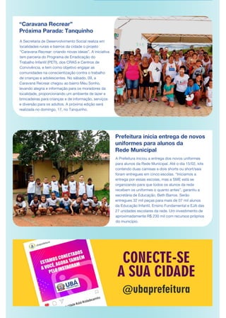 “Caravana Recrear”
Próxima Parada: Tanquinho
A Secretaria de Desenvolvimento Social realiza em
localidades rurais e bairros da cidade o projeto
“Caravana Recrear: criando novas ideias”. A iniciativa
tem parceria do Programa de Erradicação do
Trabalho Infantil (PETI), dos CRAS e Centros de
Convivência, e tem como objetivo engajar as
comunidades na conscientização contra o trabalho
de crianças e adolescentes. No sábado, 09, a
Caravana Recrear chegou ao bairro Meu Sonho,
levando alegria e informação para os moradores da
localidade, proporcionando um ambiente de lazer e
brincadeiras para crianças e de informação, serviços
e diversão para os adultos. A próxima edição será
realizada no domingo, 17, no Tanquinho.
Prefeitura inicia entrega de novos
uniformes para alunos da
Rede Municipal
A Prefeitura iniciou a entrega dos novos uniformes
para alunos da Rede Municipal. Até o dia 15/02, kits
contendo duas camisas e dois shorts ou short/saia
foram entregues em cinco escolas. “Iniciamos a
entrega por essas escolas, mas a SME está se
organizando para que todos os alunos da rede
recebam os uniformes o quanto antes”, garantiu a
secretária de Educação, Beth Barros. Serão
entregues 32 mil peças para mais de 07 mil alunos
da Educação Infantil, Ensino Fundamental e EJA das
27 unidades escolares da rede. Um investimento de
aproximadamente R$ 230 mil com recursos próprios
do município.
 