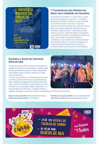 Conheça a Corte do Carnaval
2019 de Ubá
A corte do Carnaval 2019 de Ubá já foi definida e em-
possada. Em evento pré-carnavalesco, realizado pelas
Escolas de Samba da cidade, no último sábado (09),
foram eleitas a Musa, Rainha e Rainha da 3ª Idade,
além do Rei Momo.
O evento, que aconteceu no Clube Praça de Esportes,
teve toda a renda revertida para as agremiações que
farão o Desfile de Resgate das Escolas de Samba de
Ubá, no dia 23 de fevereiro. A noite contou com shows
e também com a exposição "Balaio da Memória", do
Arquivo Histórico do Município, composta de fotos e
registros de antigos carnavais da cidade. Conheça abaixo a Corte do Carnaval 2019:
Musa do Carnaval 2019: Nathasha Martins Alberto Rei Momo do Carnaval 2019: Lucas Coelho Menezes
Rainha do Carnaval 2019: Luana Martins Rainha da 3° Idade: Maria Geralda Soares Pereira
Os desafios de envelhecer no século XXI e o papel
das políticas públicas é o tema da 1ª Conferência
Municipal dos Direitos do Idoso, que será realizada
no dia 19 de fevereiro, terça-feira, na Câmara
Municipal. O evento acontece das 12:30 às 18 horas.
Estão convidados a participar representantes de
conselhos, órgãos públicos, instituições privadas,
sistema de justiça, segurança pública, profissionais
cujo trabalho se relacione à proteção dos direitos do
idoso, comunidade e os próprios idosos. A
conferência é uma iniciativa do Conselho Municipal
dos Direitos do Idoso, com apoio da Prefeitura de
Ubá/Secretaria de Desenvolvimento Social. As
inscrições podem ser feitas pelo site da Prefeitura.
1ª Conferência dos Direitos do
Idoso será realizada em fevereiro
 
