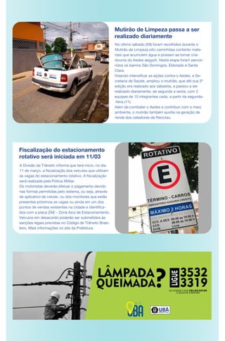 Fiscalização do estacionamento
rotativo será iniciada em 11/03
A Divisão de Trânsito informa que terá início, no dia
11 de março, a fiscalização dos veículos que utilizam
as vagas do estacionamento rotativo. A fiscalização
será realizada pela Polícia Militar.
Os motoristas deverão efetuar o pagamento devido
nas formas permitidas pelo sistema, ou seja, através
de aplicativo de celular, ou dos monitores que estão
presentes próximos as vagas ou ainda em um dos
pontos de vendas existentes na cidade e identifica-
dos com a placa ZAE - Zona Azul de Estacionamento.
Veículos em desacordo poderão ser submetidos às
sanções legais previstas no Código de Trânsito Brasi-
leiro. Mais informações no site da Prefeitura.
Mutirão de Limpeza passa a ser
realizado diariamente
No último sábado (09) foram recolhidos durante o
Mutirão de Limpeza oito caminhões contento mate-
riais que acumulem água e possam se tornar cria-
douros do Aedes aegypti. Nesta etapa foram percor-
ridos os bairros São Domingos, Eldorado e Santa
Clara.
Visando intensificar as ações contra o Aedes, a Se-
cretaria de Saúde, ampliou o mutirão, que até sua 3ª
edição era realizado aos sábados, e passou a ser
realizado diariamente, de segunda a sexta, com 2
equipes de 10 integrantes cada, a partir da segunda-
-feira (11).
Além de combater o Aedes e contribuir com o meio
ambiente, o mutirão também auxilia na geração de
renda dos catadores da Reciclau.
 