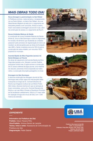 MAIS OBRAS TODO DIA!
Nova drenagem e pavimentação no San Rafael
A Prefeitura concluiu, nesta semana, o recapeamento
da rua Pedro Botaro, no bairro San Rafael. Já a rua
Maria Burato Migliorini já está com o calçamento em
bloquetes prestes a ser concluído. Ainda no bairro,
foram executados a drenagem pluvial de 3 ruas, além
da construção de acesso e o calçamento da Rua H.
Novas Unidades Básicas de Saúde
A construção de novas Unidades Básicas de Saúde
(Porte II), uma no São Domingos e outra no Agroceres,
foi iniciada. Os terrenos que receberão as unidades
passaram pelo processo de regularização do solo e já
recebem as demarcações para as obras de fundação
das UBS’s. Serão investidos cerca de 700 mil para a
construção de cada unidade, com recursos 100%
próprios do município.
Avenida Elpídia da Silva Fagundes (acesso do
Santa Edwiges ao Fórum)
As obras de calçamento da Avenida Elpídia da Silva
Fagundes (acesso a Av. Senador Levindo Coelho)
avançaram ainda mais. A ação envolve a construção
de 22 caixas coletoras de água pluvial, uma rotatória
de veículos, prevendo a futura expansão da malha
viária, e a execução de projeto paisagístico no local.
Drenagem do São Domingos
A obra de construção de drenagem pluvial do São
Domingos está a todo vapor! As intervenções estão
avançando ao longo da Av. Coronel Otaviano da
Rocha e já chegaram à altura da rua Vitório Fineto.
Além disso, diversos trechos em que os serviços já
foram concluídos, como a Av. Coronel Otaviano da
Rocha, e as ruas Nilton Chinelo e Claudionor Procópio
de Sá receberam asfaltamento. Esta é a 2ª maior rede
de captação de água de chuva de Ubá, com 1.200
metros de extensão.
 