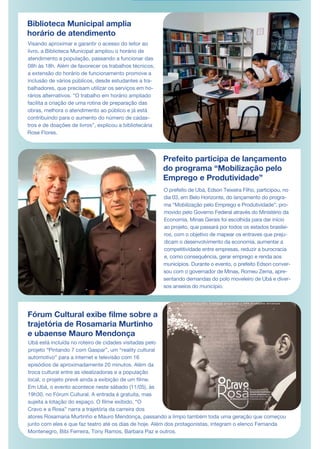 Biblioteca Municipal amplia
horário de atendimento
Visando aproximar e garantir o acesso do leitor ao
livro, a Biblioteca Municipal ampliou o horário de
atendimento a população, passando a funcionar das
08h às 18h. Além de favorecer os trabalhos técnicos,
a extensão do horário de funcionamento promove a
inclusão de vários públicos, desde estudantes a tra-
balhadores, que precisam utilizar os serviços em ho-
rários alternativos. “O trabalho em horário ampliado
facilita a criação de uma rotina de preparação das
obras, melhora o atendimento ao público e já está
contribuindo para o aumento do número de cadas-
tros e de doações de livros”, explicou a bibliotecária
Rose Flores.
Prefeito participa de lançamento
do programa “Mobilização pelo
Emprego e Produtividade”
Ubá está incluída no roteiro de cidades visitadas pelo
projeto “Pintando 7 com Gaspar”, um “reality cultural
automotivo” para a internet e televisão com 16
episódios de aproximadamente 20 minutos. Além da
troca cultural entre as idealizadoras e a população
local, o projeto prevê ainda a exibição de um filme.
Em Ubá, o evento acontece neste sábado (11/05), às
19h30, no Fórum Cultural. A entrada é gratuita, mas
sujeita a lotação do espaço. O filme exibido, “O
Cravo e a Rosa” narra a trajetória da carreira dos
atores Rosamaria Murtinho e Mauro Mendonça, passando a limpo também toda uma geração que começou
junto com eles e que faz teatro até os dias de hoje. Além dos protagonistas, integram o elenco Fernanda
Montenegro, Bibi Ferreira, Tony Ramos, Barbara Paz e outros.
O prefeito de Ubá, Edson Teixeira Filho, participou, no
dia 03, em Belo Horizonte, do lançamento do progra-
ma “Mobilização pelo Emprego e Produtividade”, pro-
movido pelo Governo Federal através do Ministério da
Economia. Minas Gerais foi escolhida para dar início
ao projeto, que passará por todos os estados brasilei-
ros, com o objetivo de mapear os entraves que preju-
dicam o desenvolvimento da economia, aumentar a
competitividade entre empresas, reduzir a burocracia
e, como consequência, gerar emprego e renda aos
municípios. Durante o evento, o prefeito Edson conver-
sou com o governador de Minas, Romeu Zema, apre-
sentando demandas do polo moveleiro de Ubá e diver-
sos anseios do município.
Fórum Cultural exibe filme sobre a
trajetória de Rosamaria Murtinho
e ubaense Mauro Mendonça
 