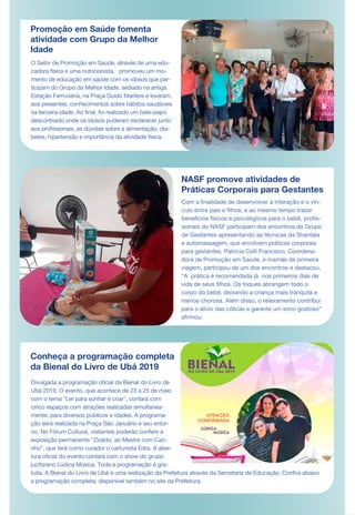 Promoção em Saúde fomenta
atividade com Grupo da Melhor
Idade
O Setor de Promoção em Saúde, através de uma edu-
cadora física e uma nutricionista, promoveu um mo-
mento de educação em saúde com os idosos que par-
ticipam do Grupo da Melhor Idade, sediado na antiga
Estação Ferroviária, na Praça Guido Marlière e levaram,
aos presentes, conhecimentos sobre hábitos saudáveis
na terceira idade. Ao final, foi realizado um bate-papo
descontraído onde os idosos puderam esclarecer junto
aos profissionais, as dúvidas sobre a alimentação, dia-
betes, hipertensão e importância da atividade física.
NASF promove atividades de
Práticas Corporais para Gestantes
Conheça a programação completa
da Bienal do Livro de Ubá 2019
Divulgada a programação oficial da Bienal do Livro de
Ubá 2019. O evento, que acontece de 23 a 25 de maio
com o tema "Ler para sonhar e criar", contará com
cinco espaços com atrações realizadas simultanea-
mente, para diversos públicos e idades. A programa-
ção será realizada na Praça São Januário e seu entor-
no. No Fórum Cultural, visitantes poderão conferir a
exposição permanente “Ziraldo, ao Mestre com Cari-
nho”, que terá como curador o cartunista Edra. A aber-
tura oficial do evento contará com o show do grupo
juizforano Lúdica Música. Toda a programação é gra-
tuita. A Bienal do Livro de Ubá é uma realização da Prefeitura através da Secretaria de Educação. Confira abaixo
a programação completa, disponível também no site da Prefeitura.
Com a finalidade de desenvolver a interação e o vín-
culo entre pais e filhos, e ao mesmo tempo trazer
benefícios físicos e psicológicos para o bebê, profis-
sionais do NASF participam dos encontros do Grupo
de Gestantes apresentando as técnicas da Shantala
e automassagem, que envolvem práticas corporais
para gestantes. Patricia Colli Francisco, Coordena-
dora de Promoção em Saúde, e mamãe de primeira
viagem, participou de um dos encontros e destacou,
“A prática é recomendada já nos primeiros dias de
vida de seus filhos. Os toques abrangem todo o
corpo do bebê, deixando a criança mais tranquila e
menos chorosa. Além disso, o relaxamento contribui
para o alívio das cólicas e garante um sono gostoso”
afirmou.
DE MAR
 