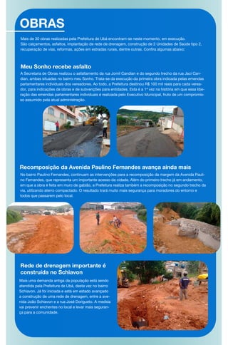 OBRAS
Meu Sonho recebe asfalto
A Secretaria de Obras realizou o asfaltamento da rua Jomil Candian e do segundo trecho da rua Jaci Can-
dian, ambas situadas no bairro meu Sonho. Trata-se da execução da primeira obra indicada pelas emendas
parlamentares individuais dos vereadores. Ao todo, a Prefeitura destinou R$ 100 mil reais para cada verea-
dor, para indicações de obras e de subvenções para entidades. Esta é a 1ª vez na história em que essa libe-
ração das emendas parlamentares individuais é realizada pelo Executivo Municipal, fruto de um compromis-
so assumido pela atual administração.
Recomposição da Avenida Paulino Fernandes avança ainda mais
No bairro Paulino Fernandes, continuam as intervenções para a recomposição da margem da Avenida Pauli-
no Fernandes, que representa um importante acesso da cidade. Além do primeiro trecho já em andamento,
em que a obra é feita em muro de gabião, a Prefeitura realiza também a recomposição no segundo trecho da
via, utilizando aterro compactado. O resultado trará muito mais segurança para moradores do entorno e
todos que passarem pelo local.
Rede de drenagem importante é
construída no Schiavon
Mais uma demanda antiga da população está sendo
atendida pela Prefeitura de Ubá, desta vez no bairro
Schiavon. Já foi iniciada e está em estado avançado
a construção de uma rede de drenagem, entre a ave-
nida João Schiavon e a rua José Dorigueto. A medida
vai prevenir enchentes no local e levar mais seguran-
ça para a comunidade.
Mais de 30 obras realizadas pela Prefeitura de Ubá encontram-se neste momento, em execução.
São calçamentos, asfaltos, implantação de rede de drenagem, construção de 2 Unidades de Saúde tipo 2,
recuperação de vias, reformas, ações em estradas rurais, dentre outras. Confira algumas abaixo:
 