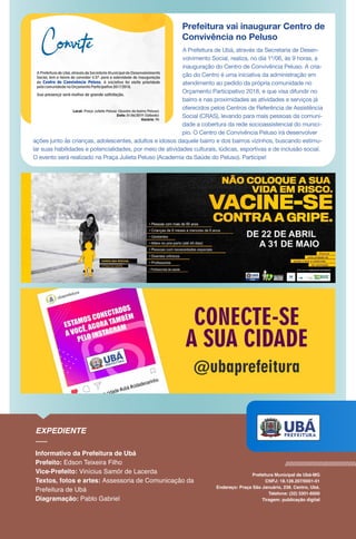Prefeitura vai inaugurar Centro de
Convivência no Peluso
A Prefeitura de Ubá, através da Secretaria de Desen-
volvimento Social, realiza, no dia 1º/06, às 9 horas, a
inauguração do Centro de Convivência Peluso. A cria-
ção do Centro é uma iniciativa da administração em
atendimento ao pedido da própria comunidade no
Orçamento Participativo 2018, e que visa difundir no
bairro e nas proximidades as atividades e serviços já
oferecidos pelos Centros de Referência de Assistência
Social (CRAS), levando para mais pessoas da comuni-
dade a cobertura da rede socioassistencial do municí-
pio. O Centro de Convivência Peluso irá desenvolver
ações junto às crianças, adolescentes, adultos e idosos daquele bairro e dos bairros vizinhos, buscando estimu-
lar suas habilidades e potencialidades, por meio de atividades culturais, lúdicas, esportivas e de inclusão social.
O evento será realizado na Praça Julieta Peluso (Academia da Saúde do Peluso). Participe!
 