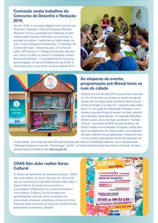 Comissão avalia trabalhos do
Concurso de Desenho e Redação
2019
No dia 15/05, a comissão julgadora do Concurso de
Desenho e Redação “Prêmio Professora Marlene
Marques” iniciou a avaliação dos trabalhos encami-
nhados pelas escolas. Participam do concurso 14
escolas municipais, 4 estaduais e 4 particulares. Ao
todo, foram entregues 49 Desenhos, 47 Paródias, 66
Contos de Fadas - Desconstrução, 23 Cartas do
Leitor, 09 Poemas e 11 Artigos de Opinião, abordan-
do o tema “e a ética, a moral e a cidadania viveram
felizes para sempre”. O resultado final do Concurso
será divulgado no site da Prefeitura no dia 22/05. A
premiação será no dia 25/05, durante a Bienal 2019.
Às vésperas do evento,
programação pré-Bienal toma as
ruas da cidade
O Centro de Referência de Assistência Social - CRAS
São João realiza, no dia 31 de maio, de 19h às 23h,
na rua Francisco da Costa Barros (bairro São João) o
Sarau Cultural. O evento busca envolver a
comunidade, fortalecendo os vínculos familiares e
comunitários. O Sarau Cultural contará com
apresentações culturais, show de talentos da
comunidade, barracas, workshop e show com Crizé.
Participe deste momento de soma de conhecimentos,
descobertas e vivências coletivas.
A Bienal do Livro de Ubá 2019, que acontece nos dias
23, 24 e 25 de maio, já começou a invadir as ruas da
cidade com a programação pré-bienal. Após o lança-
mento do projeto “Lar para Ler”, realizado nesta sexta-
feira (17), uma ação de mobilização intitulada “Livros,
mentes e guarda-chuvas só servem se forem abertos”
será realizada, neste sábado, no Calçadão Deputado
Ibrahim Jacob. Já no domingo, acontece o “Cortejo
Cultural”, com saída às 9h30, ao lado do Banco do
Brasil. A ideia é reunir escolas, entidades, classe artís-
tica e sociedade em um cortejo criativo que pretende
divulgar a Bienal e sua programação, integrando toda
a comunidade a este grande evento da Educação da
nossa cidade. Já na segunda-feira (20) será marcada pelo retorno do Madrigal Ubaense, com a apresentação
“Madrigal Ubaense In Concert - Revivências”, às 20h, no Teatro Chiquinha Dias Paes (Fórum Cultural). Confira a
programação completa no site uba.mg.gov.br.
CRAS São João realiza Sarau
Cultural
 