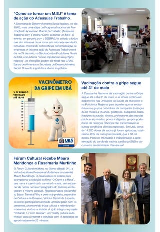 "Como se tornar um M.E.I" é tema
de ação do Acessuas Trabalho
A Secretaria de Desenvolvimento Social realizou, no dia
10/05, mais uma etapa do Programa Nacional de Pro-
moção do Acesso ao Mundo de Trabalho (Acessuas
Trabalho) com a oficina “Como se tornar um MEI”. O
evento, em parceria com o SEBRAE, foi voltado a todos
que têm interesse de se tornar um microempreendedor
individual, mostrando os benefícios da formalização de
empresas. A próxima ação do Acessuas Trabalho será
dia no 24 de maio, no Sindicado dos Produtores Rurais
de Ubá, com o tema “Como impulsionar seu próprio
negócio”. As inscrições podem ser feitas nos CRAS,
Banco de Alimentos e Secretaria de Desenvolvimento
Social. O evento é gratuito e aberto ao público.
Vacinação contra a gripe segue
até 31 de maio
Fórum Cultural recebe Mauro
Mendonça e Rosamaria Murtinho
O Fórum Cultural recebeu, no último sábado (11), a
visita dos atores Rosamaria Murtinho e (o ubaense)
Mauro Mendonça. O casal esteve na cidade para
acompanhar a exibição do filme “O Cravo e a Rosa”,
que narra a trajetória da carreira do casal, sem esque-
cer de outros nomes consagrados do teatro que inte-
graram a mesma geração. Recepcionados pelo prefei-
to Edson Teixeira Filho e pelo vice-prefeito, secretário
de Cultura e de Governo, Vinícius Samôr de Lacerda,
os atores participaram ainda de um bate papo com os
presentes, promovendo troca cultural e relembrando
momentos vividos na cidade. A ação integrou o projeto
“Pintando o 7 com Gaspar”, um “reality cultural auto-
motivo” para a internet e televisão com 16 episódios de
aproximadamente 20 minutos.
A Campanha Nacional de Vacinação contra a Gripe
segue até o dia 31 de maio, e as doses continuam
disponíveis nas Unidades de Saúde do Município e
na Policlínica Regional para aqueles que se enqua-
dram nos grupos prioritários da campanha (crianças
de 06 meses a 05 anos, gestantes, puérperas, traba-
lhadores da saúde, idosos, professores das escolas
públicas e privadas, povos indígenas, grupos porta-
dores de doenças crônicas não transmissíveis e
outras condições clínicas especiais). Em Ubá, cerca
de 14.700 doses da vacina já foram aplicadas, totali-
zando 49% da meta preconizada, que é 30 mil
doses. Para ser imunizado é indispensável a apre-
sentação do cartão de vacina, cartão do SUS e do-
cumento de identidade. Previna-se!
DE MAR
 