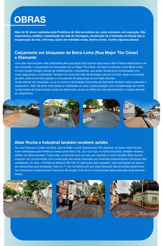 OBRAS
Calçamento em bloquetes da Beira-Linha (Rua Major Tito César)
e Diamante
Uma das intervenções mais solicitadas pela população dos bairros Agroceres e Bom Pastor está próxima de
ser concluída: o calçamento em bloquetes da rua Major Tito César, em local conhecido como Beira-Linha.
O local recebe tráfego intenso de trabalhadores e estudantes, que serão diretamente beneficiados com
maior segurança e mobilidade. Também foi contruída rede de drenagem pluvial no local. Após a conclusão
da obra, será construído passeio e uma parede de segurança na rua Adão Quintão.
Ainda falando em bloquetes, a rua no entorno da Estação Ferroviária de Diamante também está recebendo o
calçamento. Além de levar mais beleza e mobilidade ao local, a preocupação com a preservação da memó-
ria ferroviária do local também pode ser observada, já que os trilhos de trem permanecem a mostra através
do calçamento.
Altair Rocha e Industrial também recebem asfalto
As ruas Francisco Coelho da Silva, Jayme Balbi e José Campomizzi Filho (trecho), no bairro Altair Rocha,
foram asfaltadas pela Prefeitura nesta quinta-feira (16). Já a rua Tupi, no bairro Industrial, também recebeu
asfalto na última semana. Todas elas, juntamente com as ruas Jaci Candian e Jomil Candian (Meu Sonho)
integram um compromisso com a execução das obras indicadas por emendas parlamentares individuais dos
vereadores. Ao todo, a Prefeitura destinou R$ 100 mil reais para cada vereador, para indicações de obras e
de subvenções para entidades. Esta é a 1ª vez na história em que essa liberação das emendas parlamenta-
res individuais é realizada pelo Executivo Municipal, fruto de um compromisso assumido pela atual adminis-
tração.
Mais de 30 obras realizadas pela Prefeitura de Ubá encontram-se, neste momento, em execução. São
calçamentos, asfaltos, implantação de rede de drenagem, construção de 2 Unidades de Saúde tipo 2,
recuperação de vias, reformas, ações em estradas rurais, dentre outras. Confira algumas abaixo:
 