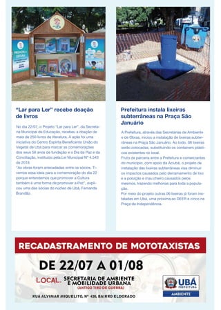 “Lar para Ler” recebe doação
de livros
No dia 22/07, o Projeto “Lar para Ler”, da Secreta-
ria Municipal de Educação, recebeu a doação de
mais de 250 livros de literatura. A ação foi uma
iniciativa do Centro Espírita Beneficente União do
Vegetal de Ubá para marcar as comemorações
dos seus 58 anos de fundação e o Dia da Paz e da
Conciliação, instituído pela Lei Municipal Nº 4.543
de 2018.
“As obras foram arrecadadas entre os sócios. Ti-
vemos essa ideia para a comemoração do dia 22
porque entendemos que promover a Cultura
também é uma forma de promover a Paz”, expli-
cou uma das sócias do núcleo de Ubá, Fernanda
Brandão.
Prefeitura instala lixeiras
subterrâneas na Praça São
Januário
A Prefeitura, através das Secretarias de Ambiente
e de Obras, iniciou a instalação de lixeiras subter-
râneas na Praça São Januário. Ao todo, 08 lixeiras
serão colocadas, substituindo os containers plásti-
cos existentes no local.
Fruto de parceria entre a Prefeitura e comerciantes
do município, com apoio da Aciubá, o projeto de
instalação das lixeiras subterrâneas visa diminuir
os impactos causados pelo derramamento de lixo
e a poluição e mau cheiro causados pelos
mesmos, trazendo melhorias para toda a popula-
ção.
Por meio do projeto outras 06 lixeiras já foram ins-
taladas em Ubá, uma próxima ao DEER e cinco na
Praça da Independência.
 
