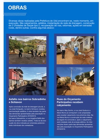 Asfalto nos bairros Sobradinho
e Schiavon
Após conclusão da rede de drenagem pluvial, a
rua José Dorigueto, no bairro Schiavon recebeu
pavimentação asfáltica. A obra também faz parte
das demandas apresentadas pela população no
Orçamento Participativo 2018/2019.
No bairro Sobradinho, a rua Angelina Baffa dos
Santos também recebeu asfalto. Trata-se da exe-
cução de obra indicada por emendas parlamen-
tares individuais dos vereadores.
OBRAS
Diversas obras realizadas pela Prefeitura de Ubá encontram-se, neste momento, em
execução. São calçamentos, asfaltos, implantação de rede de drenagem, construção
de 2 Unidades de Saúde tipo 2, recuperação de vias, reformas, ações em estradas
rurais, dentre outras. Confira algumas abaixo:
Ruas do Orçamento
Participativo recebem
calçamento
No bairro Meu Sonho, a rua José Guiducci e
Maria Muniz já começaram a ser preparadas
para receber calçamento nos próximos dias. Na
rua Maria Muniz a construção de rede coletora
de esgoto foi concluída e, após o calçamento,
será instalada rede de energia elétrica. As inter-
venções fazem parte das demandas apresenta-
das pela população no Orçamento Participativo
2018/2019.
 