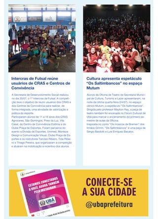Intercras de Futsal reúne
usuários de CRAS e Centros de
Convivência
A Secretaria de Desenvolvimento Social realizou
no dia 20/07, o 1º Intercras de Futsal. A competi-
ção teve o objetivo de reunir usuários dos CRAS e
dos Centros de Convivência para realizar, de
forma integrada, uma atividade de valorização e
prática do esporte.
Participaram alunos de 11 a 16 anos dos CRAS
Agroceres, São Domingos, Pires da Luz, Vila
Casal, do Centro de Convivência Colônia e do
Clube Praça de Esportes. Foram parceiros do
evento a Divisão de Esportes, Unimed, Monteze
Design e Comunicação Visual, Clube Praça de Es-
portes e os instrutores Tarcísio Ribeiro, Tida Ribei-
ro e Thiago Pereira, que organizaram a competição
e atuaram na mobilização e incentivo dos alunos.
Cultura apresenta espetáculo
“Os Saltimbancos” no espaço
Mutum
Alunos da Oficina de Teatro da Secretaria Munici-
pal de Cultura, Turismo e Lazer apresentaram, na
noite da última quarta-feira (24/07), no espaço
cênico Mutum, o espetáculo "Os Saltimbancos".
Dirigida pelo professor Maykon Ray, a peça de
teatro também foi encenada no Fórum Cultural de
Ubá para marcar o encerramento do primeiro se-
mestre de aulas da Oficina.
Inspirada no conto “Os músicos de Bremen” dos
Irmãos Grimm, “Os Saltimbancos” é uma peça de
Sérgio Bardotti e Luis Enríquez Bacalov.
 