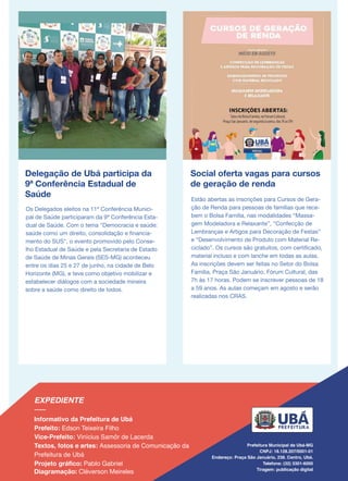 Delegação de Ubá participa da
9ª Conferência Estadual de
Saúde
Os Delegados eleitos na 11ª Conferência Munici-
pal de Saúde participaram da 9ª Conferência Esta-
dual de Saúde. Com o tema "Democracia e saúde:
saúde como um direito, consolidação e financia-
mento do SUS", o evento promovido pelo Conse-
lho Estadual de Saúde e pela Secretaria de Estado
de Saúde de Minas Gerais (SES-MG) aconteceu
entre os dias 25 e 27 de junho, na cidade de Belo
Horizonte (MG), e teve como objetivo mobilizar e
estabelecer diálogos com a sociedade mineira
sobre a saúde como direito de todos.
Social oferta vagas para cursos
de geração de renda
Estão abertas as inscrições para Cursos de Gera-
ção de Renda para pessoas de famílias que rece-
bem o Bolsa Família, nas modalidades “Massa-
gem Modeladora e Relaxante”, “Confecção de
Lembranças e Artigos para Decoração de Festas”
e “Desenvolvimento de Produto com Material Re-
ciclado”. Os cursos são gratuitos, com certificado,
material incluso e com lanche em todas as aulas.
As inscrições devem ser feitas no Setor do Bolsa
Família, Praça São Januário, Fórum Cultural, das
7h às 17 horas. Podem se inscrever pessoas de 18
a 59 anos. As aulas começam em agosto e serão
realizadas nos CRAS.
 