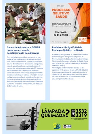 Banco de Alimentos e SENAR
promovem curso de
beneficiamento de alimentos
Com o objetivo de contribuir com a melhor con-
servação e aproveitamento de alimentos perecí-
veis, o Banco de Alimentos e o SENAR realizaram
o curso “Beneficiamento de Verduras e Legumes”,
visando a qualificação de manipuladores de ali-
mentos das entidades atendidas pelo BA, usuários
das políticas sociais e agricultores familiares.
Foram três dias de curso, em que os participantes
receberam orientações teóricas e também tiveram
muita prática, executando procedimentos que me-
lhoram a conservação dos gêneros alimentícios,
evitando o desperdício e aumentando a durabilidade.
O próximo curso será em novembro, de Produção
de Derivados do Leite.
Prefeitura divulga Edital de
Processo Seletivo da Saúde
A Prefeitura divulgou EDITAL de Processo Seletivo
Simplificado para designação temporária de
Médico, Assistente Social, Psicólogo, Odontólogo,
Técnico de Enfermagem e Auxiliar de Saúde Bucal
para atuação nas Equipes de Estratégia de Saúde
da Família (ESF’s).
As inscrições serão realizadas de 05 a 12 de
agosto de 2019, através do site UBA.MG.GOV.BR.
A prova escrita objetiva, de caráter eliminatório e
classificatório, será realizada no dia 25 de agosto
de 2019, de 9h às 12h, na Escola Municipal Dr.
José Campomizzi Filho (CAIC).
 