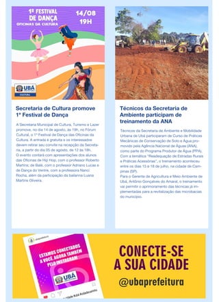 Secretaria de Cultura promove
1º Festival de Dança
A Secretaria Municipal de Cultura, Turismo e Lazer
promove, no dia 14 de agosto, às 19h, no Fórum
Cultural, o 1º Festival de Dança das Oficinas da
Cultura. A entrada é gratuita e os interessados
devem retirar seu convite na recepção da Secreta-
ria, a partir do dia 05 de agosto, de 12 às 18h.
O evento contará com apresentações dos alunos
das Oficinas de Hip Hop, com o professor Roberto
Martins; de Balé, com o professor Adriano Lucas e
de Dança do Ventre, com a professora Nanci
Rocha, além da participação da bailarina Luana
Martins Oliveira.
Técnicos da Secretaria de
Ambiente participam de
treinamento da ANA
Técnicos da Secretaria de Ambiente e Mobilidade
Urbana de Ubá participaram de Curso de Práticas
Mecânicas de Conservação de Solo e Água pro-
movido pela Agência Nacional de Águas (ANA),
como parte do Programa Produtor de Água (PPA).
Com a temática “Readequação de Estradas Rurais
e Práticas Acessórias”, o treinamento aconteceu
entre os dias 15 e 18 de julho, na cidade de Cam-
pinas (SP).
Para o Gerente de Agricultura e Meio Ambiente de
Ubá, Antônio Gonçalves do Amaral, o treinamento
vai permitir o aprimoramento das técnicas já im-
plementadas para a revitalização das microbacias
do município.
 