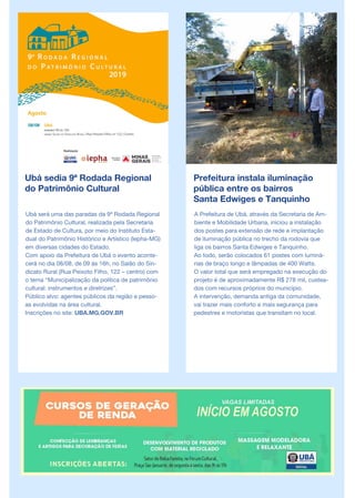 Ubá sedia 9ª Rodada Regional
do Patrimônio Cultural
Ubá será uma das paradas da 9ª Rodada Regional
do Patrimônio Cultural, realizada pela Secretaria
de Estado de Cultura, por meio do Instituto Esta-
dual do Patrimônio Histórico e Artístico (Iepha-MG)
em diversas cidades do Estado.
Com apoio da Prefeitura de Ubá o evento aconte-
cerá no dia 08/08, de 09 às 16h, no Salão do Sin-
dicato Rural (Rua Peixoto Filho, 122 – centro) com
o tema “Municipalização da política de patrimônio
cultural: instrumentos e diretrizes”.
Público alvo: agentes públicos da região e pesso-
as evolvidas na área cultural.
Inscrições no site: UBA.MG.GOV.BR
Prefeitura instala iluminação
pública entre os bairros
Santa Edwiges e Tanquinho
A Prefeitura de Ubá, através da Secretaria de Am-
biente e Mobilidade Urbana, iniciou a instalação
dos postes para extensão de rede e implantação
de iluminação pública no trecho da rodovia que
liga os bairros Santa Edwiges e Tanquinho.
Ao todo, serão colocados 61 postes com luminá-
rias de braço longo e lâmpadas de 400 Watts.
O valor total que será empregado na execução do
projeto é de aproximadamente R$ 278 mil, custea-
dos com recursos próprios do município.
A intervenção, demanda antiga da comunidade,
vai trazer mais conforto e mais segurança para
pedestres e motoristas que transitam no local.
 