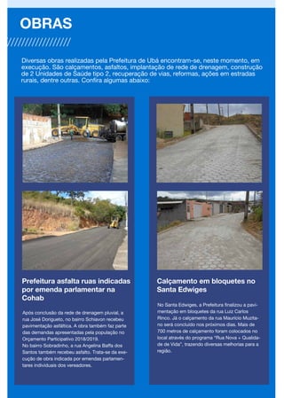 Prefeitura asfalta ruas indicadas
por emenda parlamentar na
Cohab
Após conclusão da rede de drenagem pluvial, a
rua José Dorigueto, no bairro Schiavon recebeu
pavimentação asfáltica. A obra também faz parte
das demandas apresentadas pela população no
Orçamento Participativo 2018/2019.
No bairro Sobradinho, a rua Angelina Baffa dos
Santos também recebeu asfalto. Trata-se da exe-
cução de obra indicada por emendas parlamen-
tares individuais dos vereadores.
OBRAS
Diversas obras realizadas pela Prefeitura de Ubá encontram-se, neste momento, em
execução. São calçamentos, asfaltos, implantação de rede de drenagem, construção
de 2 Unidades de Saúde tipo 2, recuperação de vias, reformas, ações em estradas
rurais, dentre outras. Confira algumas abaixo:
Calçamento em bloquetes no
Santa Edwiges
No Santa Edwiges, a Prefeitura finalizou a pavi-
mentação em bloquetes da rua Luiz Carlos
Rinco. Já o calçamento da rua Maurício Muzita-
no será concluído nos próximos dias. Mais de
700 metros de calçamento foram colocados no
local através do programa “Rua Nova + Qualida-
de de Vida”, trazendo diversas melhorias para a
região.
 
