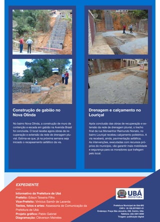 Construção de gabião no
Nova Olinda
No bairro Nova Olinda, a construção de muro de
contenção e escada em gabião na Avenida Brasil
foi concluída. O local recebe agora obras de re-
cuperação e extensão da rede de drenagem plu-
vial. Estima-se que, já na próxima semana seja
iniciado o recapeamento asfáltico da via.
Drenagem e calçamento no
Louriçal
Após conclusão das obras de recuperação e ex-
tensão da rede de drenagem pluvial, o trecho
final da rua Monsenhor Raimundo Nonato, no
bairro Louriçal recebeu calçamento poliédrico. A
via receberá, ainda, pavimentação asfáltica.
As intervenções, executadas com recursos pró-
prios do município, vão garantir mais mobilidade
e segurança para os moradores que trafegam
pelo local.
 