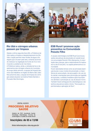 Rio Ubá e córregos urbanos
passam por limpeza
Desde a última segunda-feira (05), a Prefeitura de
Ubá realiza a limpeza e desassoreamento do Rio
Ubá. A ação permite maior fluidez da água e do
esgoto que circulam pelo leito, evitando acúmulo
de resíduos na vegetação do fundo do rio e mini-
mizando o problema do mal cheiro.
A Prefeitura realiza, ainda, a retirada de lixo e de
sedimentos dos córregos urbanos do município.
Ao longo desta semana, a equipe de limpeza deu
início aos trabalhos na região do Bairro São João.
Nos próximos dias, a equipe de limpeza de córre-
gos estará atuando na Colônia Padre Damião e
Povoado São Domingos.
ESB Rural I promove ação
preventiva na Comunidade
Peixoto Filho
A equipe odontológica da ESB Rural I promoveu
ações educativas de prevenção em saúde bucal
na comunidade Peixoto Filho (Aeroporto). A orien-
tação das crianças, pais e responsáveis foi realiza-
da no dia 23 de julho, na capela pertencente à co-
munidade.
Foram abordados temas como as principais doen-
ças bucais e seus modos de prevenção; a impor-
tância do autocuidado, da escovação e do uso do
fio dental; orientações para diminuição da ingestão
de açúcares, cuidados imediatos após traumatis-
mo dentário e prevenção ao uso de álcool e fumo.
Também foram entregues kits odontológicos e de-
senhos educativos sobre o tema: “Escovação su-
pervisionada e aplicação de flúor”.
 