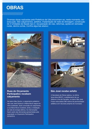 Ruas do Orçamento
Participativo recebem
calçamento
No bairro Meu Sonho, o calçamento poliédrico
das ruas José Guiducci e Maria Muniz segue em
ritmo acelerado. Após conclusão do calçamento,
a rua Maria Muniz receberá, ainda, a instalação
de rede de energia elétrica. As intervenções
fazem parte das demandas apresentadas pela
população no Orçamento Participativo
2018/2019.
OBRAS
Diversas obras realizadas pela Prefeitura de Ubá encontram-se, neste momento, em
execução. São calçamentos, asfaltos, implantação de rede de drenagem, construção
de 2 Unidades de Saúde tipo 2, recuperação de vias, reformas, ações em estradas
rurais, dentre outras. Confira algumas abaixo:
São José recebe asfalto
A Secretaria de Obras realizou, na última
terça-feira (06/07), o asfaltamento da rua
Altamiro Lima de Carvalho, no bairro São José.
Foram executados 360 metros de pavimentação
asfáltica com recursos próprios do município.
 