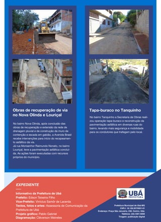 Tapa-buraco no Tanquinho
No bairro Tanquinho a Secretaria de Obras reali-
zou operação tapa-buraco e reconstrução da
pavimentação asfáltica em diversas ruas do
bairro, levando mais segurança e mobilidade
para os condutores que trafegam pelo local.
Obras de recuperação de via
no Nova Olinda e Louriçal
No bairro Nova Olinda, após conclusão das
obras de recuperação e extensão da rede de
drenagem pluvial e de construção de muro de
contenção e escada em gabião, a Avenida Brasil
recebe intervenções para início do recapeamen-
to asfáltico da via.
Já rua Monsenhor Raimundo Nonato, no bairro
Louriçal, teve a pavimentação asfáltica concluí-
da. As ações foram executadas com recursos
próprios do município.
 