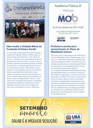 Ubá recebe a Unidade Móvel da
Fundação Cristiano Varella
Em uma ação da Secretaria Municipal de Saúde, a
carreta da Fundação Cristiano Varella esteve em
Ubá, na Praça Guido Marlière, de 02 a 06 de se-
tembro. A iniciativa levou a população exames de
prevenção ao câncer de mama, de colo do útero e
próstata. Segundo a secretária de Saúde, Dulcinea
Thinassi Perini, os esforços para trazer este servi-
ço à Ubá valeram a pena. "Este trabalho de pre-
venção é muito importante, por isso não medimos
esforços para trazer este veículo para nossa
cidade, pois temos consciência que devemos pro-
mover o acesso destes serviços à população, ace-
lerando, assim, os diagnósticos”, afirmou. Junta-
mente com a realização dos exames, foi realizada
campanha de doação de mantimentos a serem
destinados à Casa de apoio da Fundação. No
total, foram arrecadados cerca de 1.500 quilos.
Prefeitura convida para
apresentação do Plano de
Mobilidade Urbana
Ubá já deu início a elaboração de seu Plano Muni-
cipal de Mobilidade Urbana (PlaMob-Ubá). Trata-
se de um importante instrumento orientador das
ações em transporte coletivo, individual e não mo-
torizado que deverão ser conduzidas pela Prefeitu-
ra para atender às necessidades atuais e futuras
de mobilidade da população ubaense.
Uma Audiência Pública de Apresentação do Plano
de Mobilidade Urbana do município de Ubá (Pla-
Mob-Ubá) já foi agendada, e acontece na próxima
terça-feira, dia 24/09, às 19 horas, na Câmara Mu-
nicipal. O evento, aberto a toda a comunidade,
consistirá na apresentação do planejamento das
atividades do PlaMob-Ubá e a leitura comunitária
sobre os problemas de mobilidade no município,
além do estabelecimento das regras para eleição
dos membros que constituirão o Núcleo Gestor,
assegurando a participação de todos os segmen-
tos da sociedade civil.
 