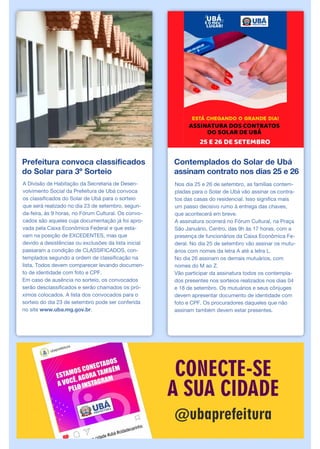 Prefeitura convoca classificados
do Solar para 3º Sorteio
A Divisão de Habitação da Secretaria de Desen-
volvimento Social da Prefeitura de Ubá convoca
os classificados do Solar de Ubá para o sorteio
que será realizado no dia 23 de setembro, segun-
da-feira, às 9 horas, no Fórum Cultural. Os convo-
cados são aqueles cuja documentação já foi apro-
vada pela Caixa Econômica Federal e que esta-
vam na posição de EXCEDENTES, mas que
devido a desistências ou exclusões da lista inicial
passaram a condição de CLASSIFICADOS, con-
templados segundo a ordem de classificação na
lista. Todos devem comparecer levando documen-
to de identidade com foto e CPF.
Em caso de ausência no sorteio, os convocados
serão desclassificados e serão chamados os pró-
ximos colocados. A lista dos convocados para o
sorteio do dia 23 de setembro pode ser conferida
no site www.uba.mg.gov.br.
Contemplados do Solar de Ubá
assinam contrato nos dias 25 e 26
Nos dia 25 e 26 de setembro, as famílias contem-
pladas para o Solar de Ubá vão assinar os contra-
tos das casas do residencial. Isso significa mais
um passo decisivo rumo à entrega das chaves,
que acontecerá em breve.
A assinatura ocorrerá no Fórum Cultural, na Praça
São Januário, Centro, das 9h às 17 horas, com a
presença de funcionários da Caixa Econômica Fe-
deral. No dia 25 de setembro vão assinar os mutu-
ários com nomes da letra A até a letra L.
No dia 26 assinam os demais mutuários, com
nomes do M ao Z.
Vão participar da assinatura todos os contempla-
dos presentes nos sorteios realizados nos dias 04
e 18 de setembro. Os mutuários e seus cônjuges
devem apresentar documento de identidade com
foto e CPF. Os procuradores daqueles que não
assinam também devem estar presentes.
 
