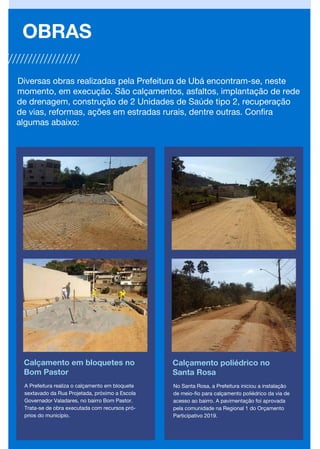 Calçamento em bloquetes no
Bom Pastor
OBRAS
Calçamento poliédrico no
Santa Rosa
A Prefeitura realiza o calçamento em bloquete
sextavado da Rua Projetada, próximo a Escola
Governador Valadares, no bairro Bom Pastor.
Trata-se de obra executada com recursos pró-
prios do município.
No Santa Rosa, a Prefeitura iniciou a instalação
de meio-fio para calçamento poliédrico da via de
acesso ao bairro. A pavimentação foi aprovada
pela comunidade na Regional 1 do Orçamento
Participativo 2019.
Diversas obras realizadas pela Prefeitura de Ubá encontram-se, neste
momento, em execução. São calçamentos, asfaltos, implantação de rede
de drenagem, construção de 2 Unidades de Saúde tipo 2, recuperação
de vias, reformas, ações em estradas rurais, dentre outras. Confira
algumas abaixo:
 