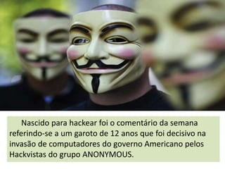 Nascido para hackear foi o comentário da semana
referindo-se a um garoto de 12 anos que foi decisivo na
invasão de computadores do governo Americano pelos
Hackvistas do grupo ANONYMOUS.

 