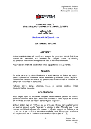 Departamento de física
Universidad del Norte
Barranquilla -Colombia

EXPERIENCIA NO 2.
LÍNEAS EQUIPOTENCIALES Y CAMPO ELÉCTRICO
Johana Held
Andrea Martínez
Martinezheld1807@gmail.com
SEPTIEMBRE 8 DE 2009

ABSTRACT
In this experience We will identify and analyze the generated electric field lines
around two electrodes and between two charged plates, by drawing
equipotential lines in which the potential field in each line is constant.
Keywords: electric field, electric field lines, equipotential lines, potential.
RESUMEN
En esta experiencia determinaremos y analizaremos las líneas de campo
eléctrico generadas alrededor de dos electrodos y entre dos placas cargadas,
mediante el trazo de las líneas equipotenciales en las cuales el potencial de
campo en cada línea es constante.
Palabras clave: campo eléctrico,
equipotenciales, potencial.

líneas

de

campo

eléctrico,

líneas

INTRODUCCION
Todo objeto que se encuentre cargado eléctricamente, genera un campo
eléctrico alrededor de el, este ultimo esta asociado a cierta región del espacio
en donde se “sienten los efectos de los objetos cargados”.
William Gilbert hizo en 1600 uno de los primeros intentos para explicar como
un cuerpo cargado podía “alcanzar” y afectar a otro. Afirmaba que “…un
cuerpo electrificado desprendía vapores o efluvios cuando se frotaba y en
consecuencia, producía una atmosfera alrededor de el. Al regresar los efluvios
al cuerpo productor, la corriente arrastraba los objetos ligeros…” [1]
1

Johana Held
Andrea Martínez
1807

 