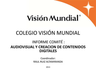 COLEGIO VISIÓN MUNDIAL
INFORME COMITÉ :
AUDIOVISUAL Y CREACION DE CONTENIDOS
DIGITALES
Coordinador:
RAUL RUIZ ALTAMIRANDA
2013
 