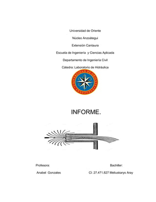 Universidad de Oriente
Núcleo Anzoátegui
Extensión Cantaura
Escuela de Ingeniería y Ciencias Aplicada
Departamento de Ingeniería Civil
Cátedra: Laboratorio de Hidráulica
INFORME.
Profesora: Bachiller:
Anabel Gonzales CI: 27.471.827 Meliuskarys Aray
 