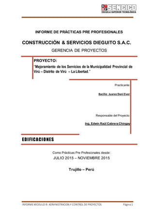INFORMEMODULO lll: ADMINISTRACION Y CONTROL DE PROYECTOS Página1
INFORME DE PRÁCTICAS PRE PROFESIONALES
CONSTRUCCIÓN & SERVICIOS DIEGUITO S.A.C.
GERENCIA DE PROYECTOS
PROYECTO:
“Mejoramiento de los Servicios de la Municipalidad Provincial de
Virú – Distrito de Virú – La Libertad.”
Practicante:
Bacilio Juarez Dani Ever
Responsable del Proyecto:
Ing. Edwin Raúl Cabrera Chingay
EDIFICACIONES
Como Prácticas Pre Profesionales desde:
JULIO 2015 – NOVIEMBRE 2015
Trujillo – Perú
 