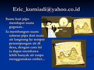 Eric_kurniadi@yahoo.co.id  Suatu hari pipo mendapat suatu gagasan.. Ia membangun suatu saluran pipa dari mata air langsung ke tempat penampungan air di desa, dengan cara ini ia dapat membawa lebih banyak air tanpa menggunakan ember... 
