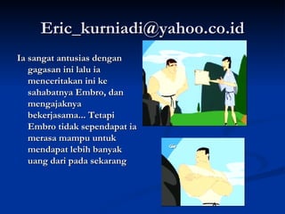 [email_address] Ia sangat antusias dengan gagasan ini lalu ia menceritakan ini ke sahabatnya Embro, dan mengajaknya bekerjasama... Tetapi Embro tidak sependapat ia merasa mampu untuk mendapat lebih banyak uang dari pada sekarang  
