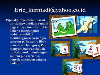 [email_address] Pipo akhirnya memutuskan untuk mewujudkan sendiri gagasannya itu... Sambil ia bekerja mengangkut ember, sambil ia membangun saluran pipa tersebut pada waktu libur atau waktu luangnya, Pipo mengerti bahwa tidaklah mudah untuk membangun saluran pipa tersebut, banyak tantangan yang ia hadapi... 