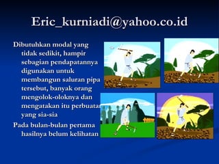 [email_address] Dibutuhkan modal yang tidak sedikit, hampir sebagian pendapatannya digunakan untuk membangun saluran pipa tersebut, banyak orang mengolok-oloknya dan mengatakan itu perbuatan yang sia-sia  Pada bulan-bulan pertama hasilnya belum kelihatan 